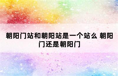 朝阳门站和朝阳站是一个站么 朝阳门还是朝阳门